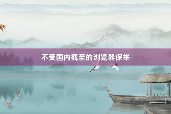 不受国内截至的浏览器保举